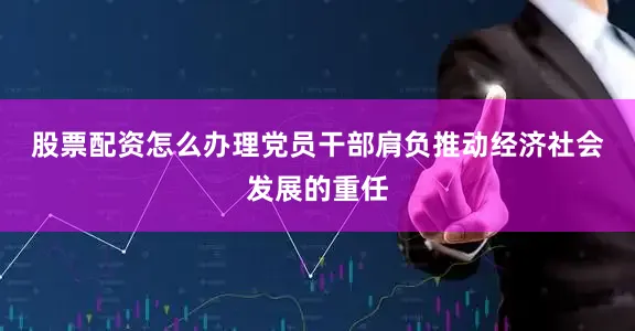 股票配资怎么办理　　党员干部肩负推动经济社会发展的重任