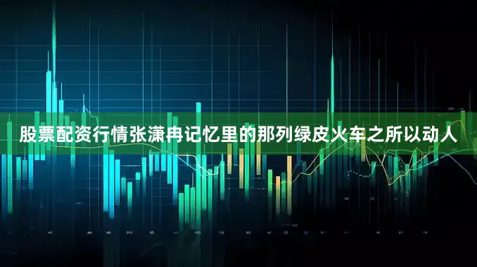股票配资行情　　张潇冉记忆里的那列绿皮火车之所以动人