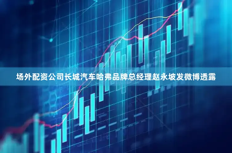 场外配资公司长城汽车哈弗品牌总经理赵永坡发微博透露