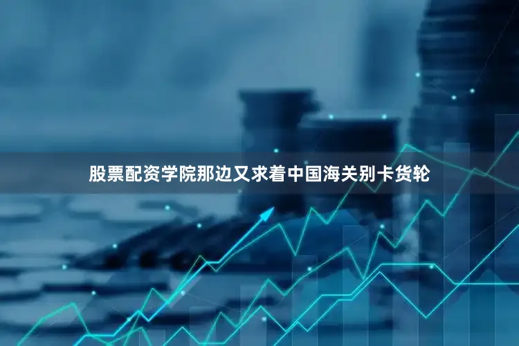 股票配资学院那边又求着中国海关别卡货轮
