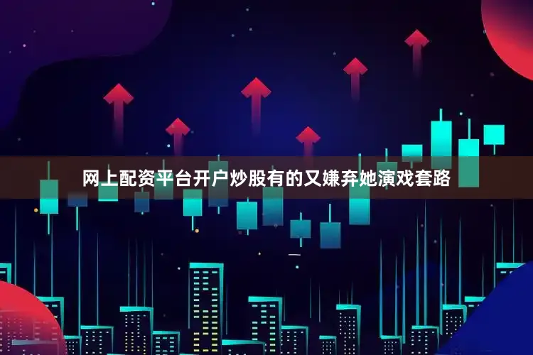 网上配资平台开户炒股有的又嫌弃她演戏套路