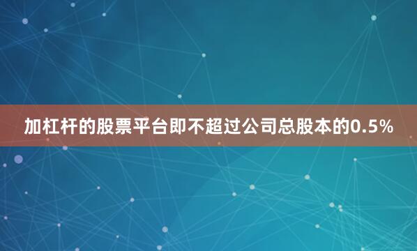 加杠杆的股票平台即不超过公司总股本的0.5%