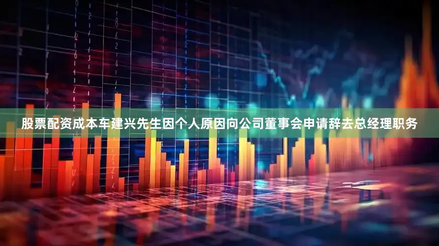 股票配资成本车建兴先生因个人原因向公司董事会申请辞去总经理职务