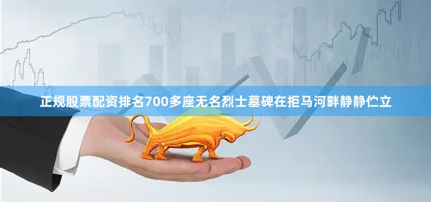 正规股票配资排名700多座无名烈士墓碑在拒马河畔静静伫立