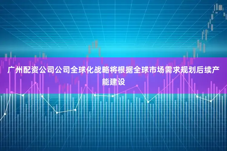 广州配资公司公司全球化战略将根据全球市场需求规划后续产能建设