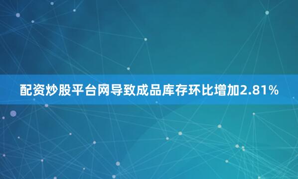 配资炒股平台网导致成品库存环比增加2.81%