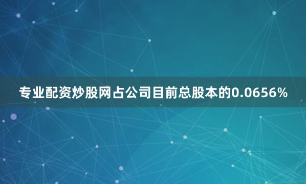 专业配资炒股网占公司目前总股本的0.0656%
