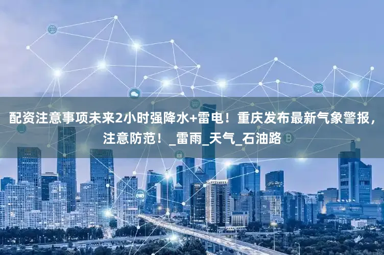 配资注意事项未来2小时强降水+雷电！重庆发布最新气象警报，注意防范！_雷雨_天气_石油路