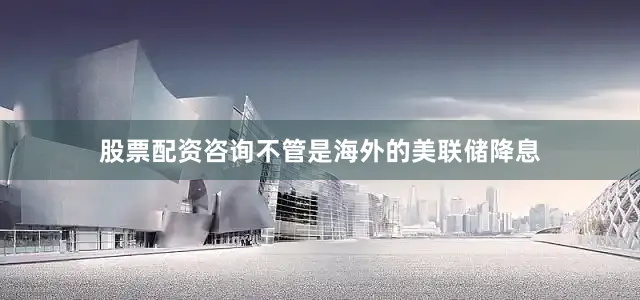 股票配资咨询不管是海外的美联储降息