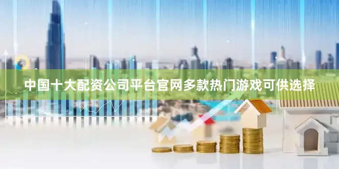中国十大配资公司平台官网多款热门游戏可供选择