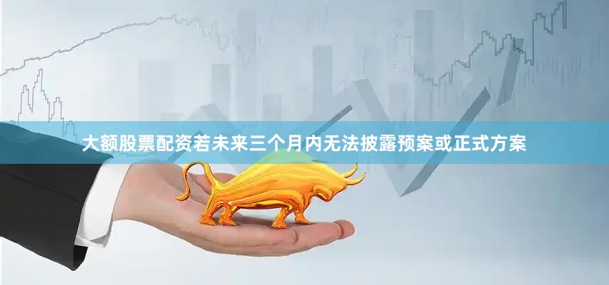大额股票配资若未来三个月内无法披露预案或正式方案