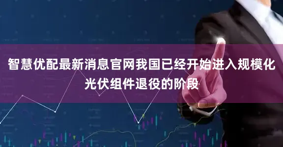 智慧优配最新消息官网我国已经开始进入规模化光伏组件退役的阶段