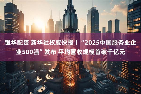 银华配资 新华社权威快报丨“2025中国服务业企业500强”发布 平均营收规模首破千亿元