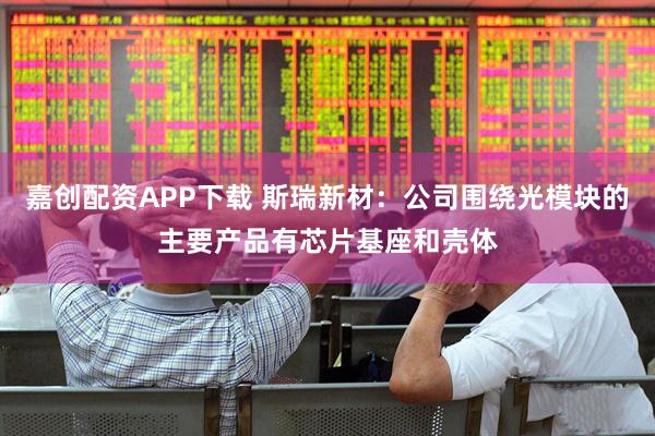 嘉创配资APP下载 斯瑞新材：公司围绕光模块的主要产品有芯片基座和壳体