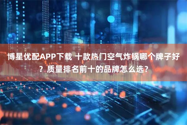 博星优配APP下载 十款热门空气炸锅哪个牌子好？质量排名前十的品牌怎么选？