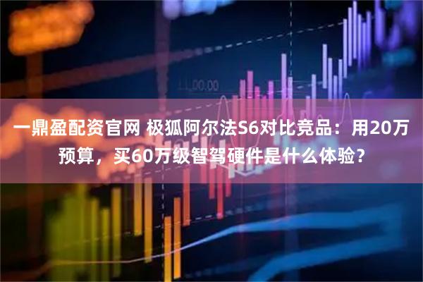 一鼎盈配资官网 极狐阿尔法S6对比竞品：用20万预算，买60万级智驾硬件是什么体验？