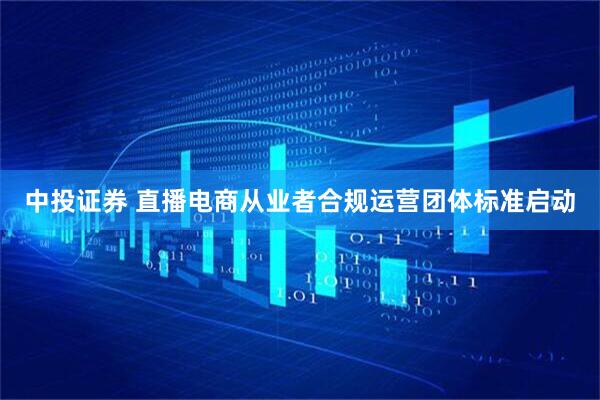 中投证券 直播电商从业者合规运营团体标准启动