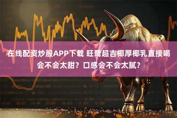 在线配资炒股APP下载 旺鹭超吉椰厚椰乳直接喝会不会太甜？口感会不会太腻？