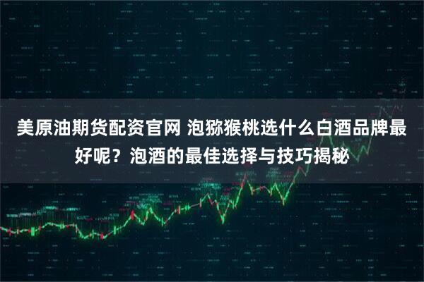 美原油期货配资官网 泡猕猴桃选什么白酒品牌最好呢？泡酒的最佳选择与技巧揭秘