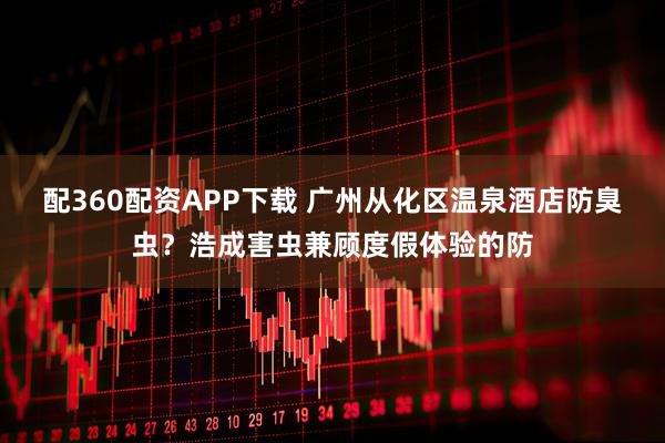配360配资APP下载 广州从化区温泉酒店防臭虫？浩成害虫兼顾度假体验的防