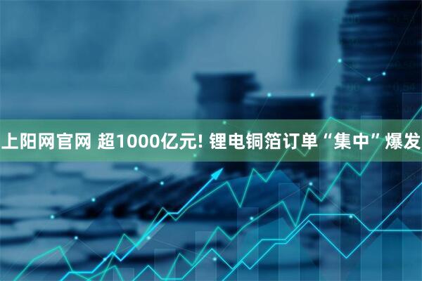上阳网官网 超1000亿元! 锂电铜箔订单“集中”爆发