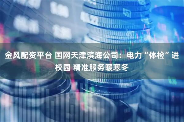 金风配资平台 国网天津滨海公司：电力“体检”进校园 精准服务暖寒冬
