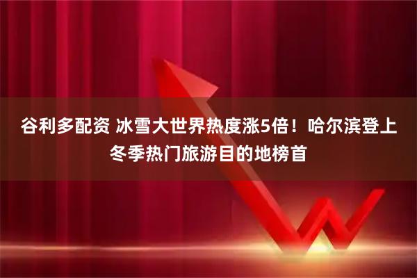谷利多配资 冰雪大世界热度涨5倍！哈尔滨登上冬季热门旅游目的地榜首