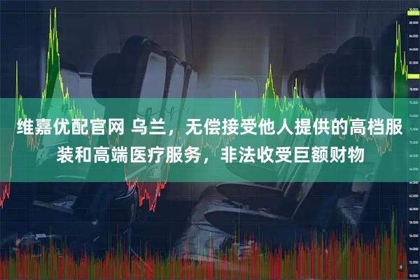 维嘉优配官网 乌兰，无偿接受他人提供的高档服装和高端医疗服务，非法收受巨额财物