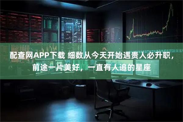 配查网APP下载 细数从今天开始遇贵人必升职，前途一片美好，一直有人追的星座