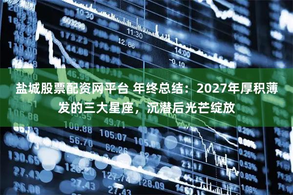 盐城股票配资网平台 年终总结：2027年厚积薄发的三大星座，沉潜后光芒绽放
