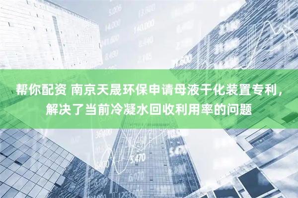 帮你配资 南京天晟环保申请母液干化装置专利，解决了当前冷凝水回收利用率的问题