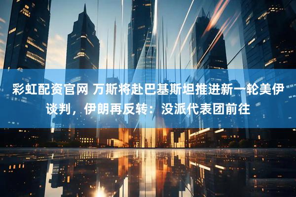 彩虹配资官网 万斯将赴巴基斯坦推进新一轮美伊谈判，伊朗再反转：没派代表团前往