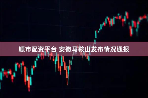 顺市配资平台 安徽马鞍山发布情况通报