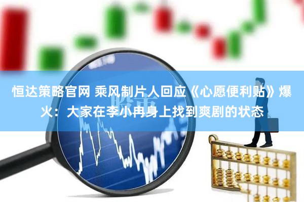恒达策略官网 乘风制片人回应《心愿便利贴》爆火：大家在李小冉身上找到爽剧的状态