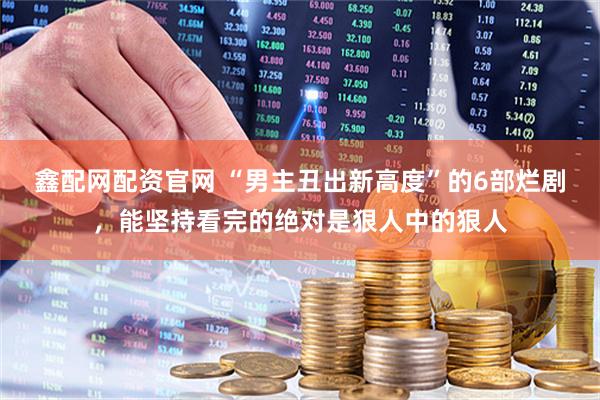 鑫配网配资官网 “男主丑出新高度”的6部烂剧，能坚持看完的绝对是狠人中的狠人