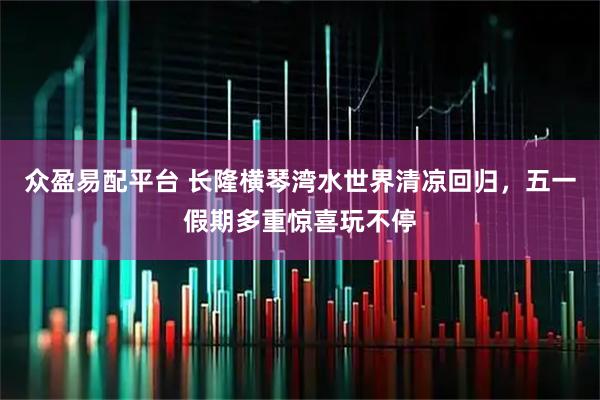 众盈易配平台 长隆横琴湾水世界清凉回归，五一假期多重惊喜玩不停