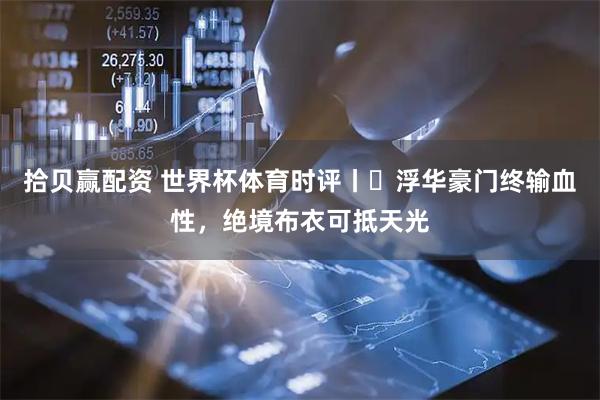 拾贝赢配资 世界杯体育时评丨​浮华豪门终输血性，绝境布衣可抵天光