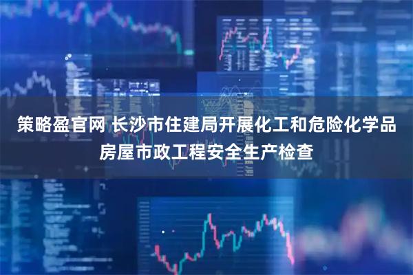 策略盈官网 长沙市住建局开展化工和危险化学品房屋市政工程安全生产检查