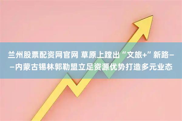 兰州股票配资网官网 草原上蹚出“文旅+”新路——内蒙古锡林郭勒盟立足资源优势打造多元业态